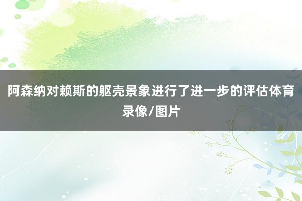 阿森纳对赖斯的躯壳景象进行了进一步的评估体育录像/图片