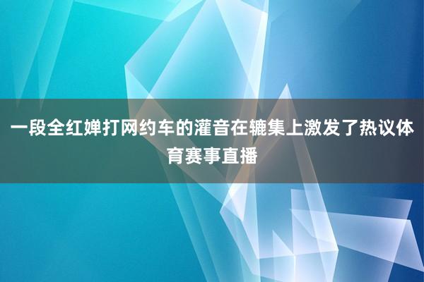 一段全红婵打网约车的灌音在辘集上激发了热议体育赛事直播